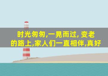 时光匆匆,一晃而过, 变老的路上,家人们一直相伴,真好